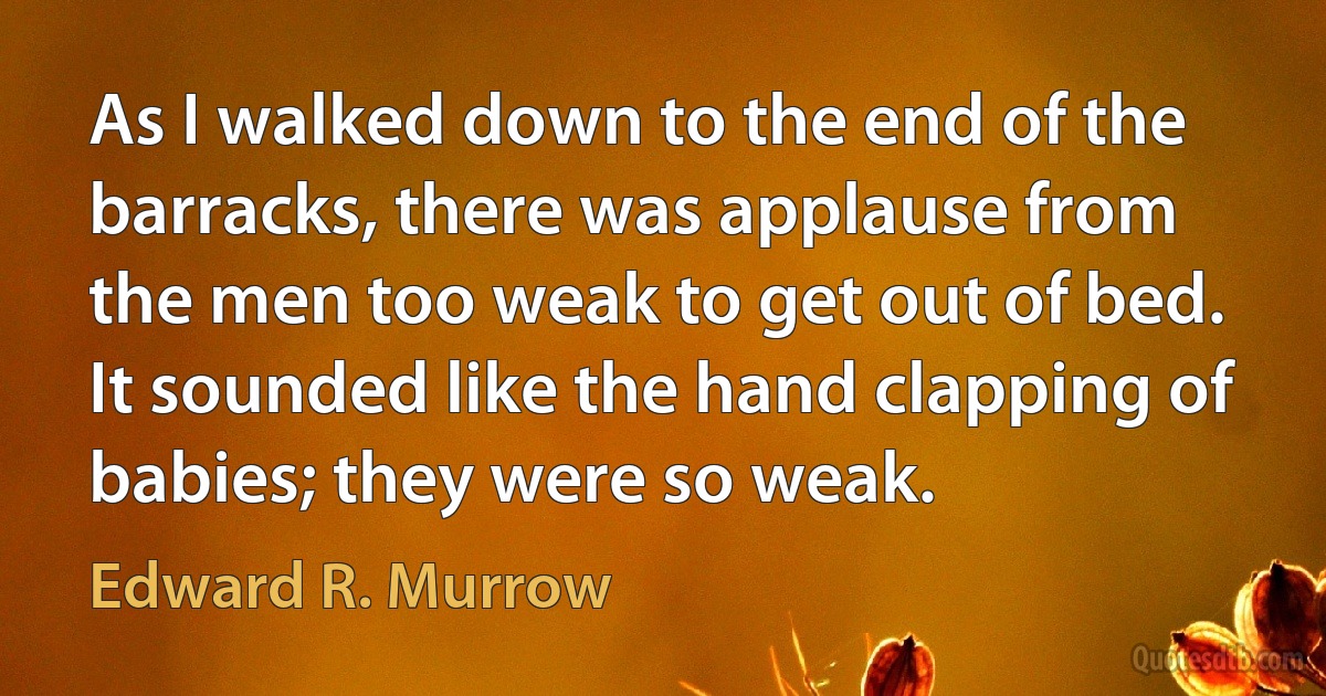 As I walked down to the end of the barracks, there was applause from the men too weak to get out of bed. It sounded like the hand clapping of babies; they were so weak. (Edward R. Murrow)