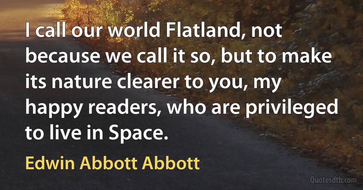 I call our world Flatland, not because we call it so, but to make its nature clearer to you, my happy readers, who are privileged to live in Space. (Edwin Abbott Abbott)