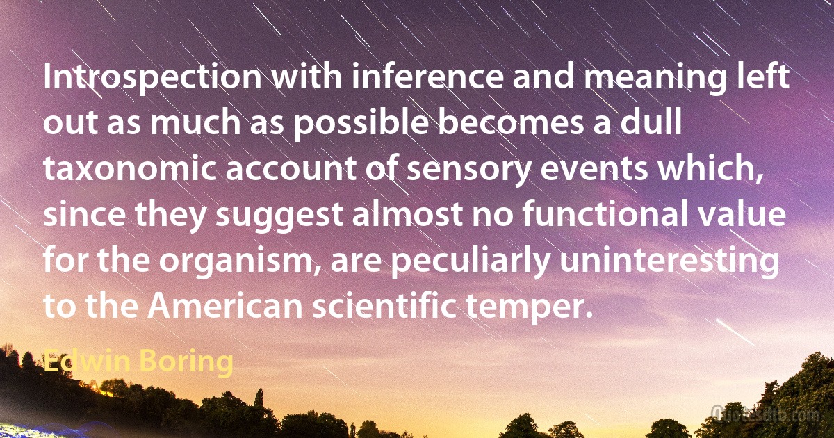 Introspection with inference and meaning left out as much as possible becomes a dull taxonomic account of sensory events which, since they suggest almost no functional value for the organism, are peculiarly uninteresting to the American scientific temper. (Edwin Boring)