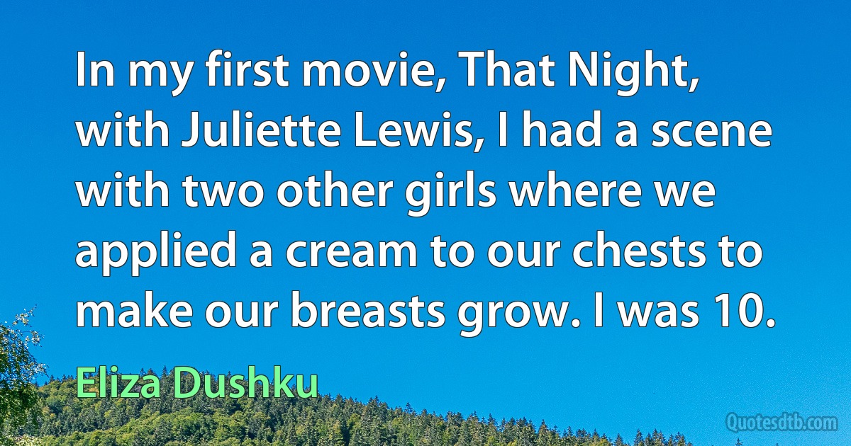 In my first movie, That Night, with Juliette Lewis, I had a scene with two other girls where we applied a cream to our chests to make our breasts grow. I was 10. (Eliza Dushku)