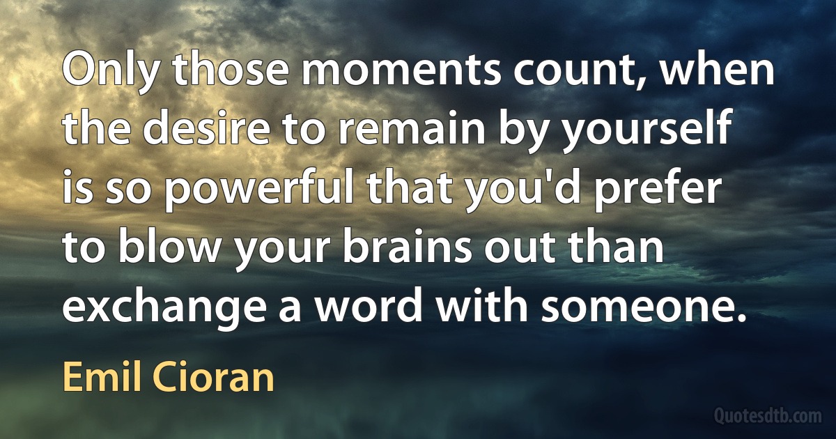 Only those moments count, when the desire to remain by yourself is so powerful that you'd prefer to blow your brains out than exchange a word with someone. (Emil Cioran)