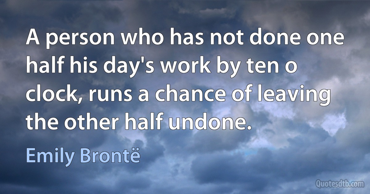 A person who has not done one half his day's work by ten o clock, runs a chance of leaving the other half undone. (Emily Brontë)