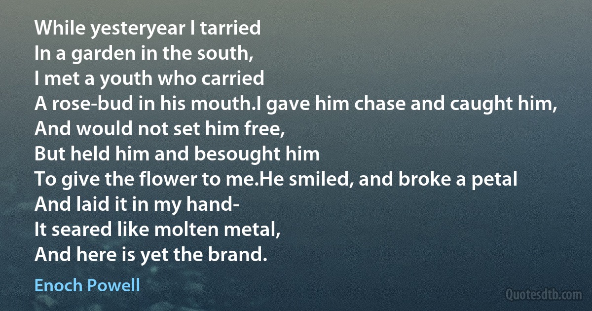 While yesteryear I tarried
In a garden in the south,
I met a youth who carried
A rose-bud in his mouth.I gave him chase and caught him,
And would not set him free,
But held him and besought him
To give the flower to me.He smiled, and broke a petal
And laid it in my hand-
It seared like molten metal,
And here is yet the brand. (Enoch Powell)