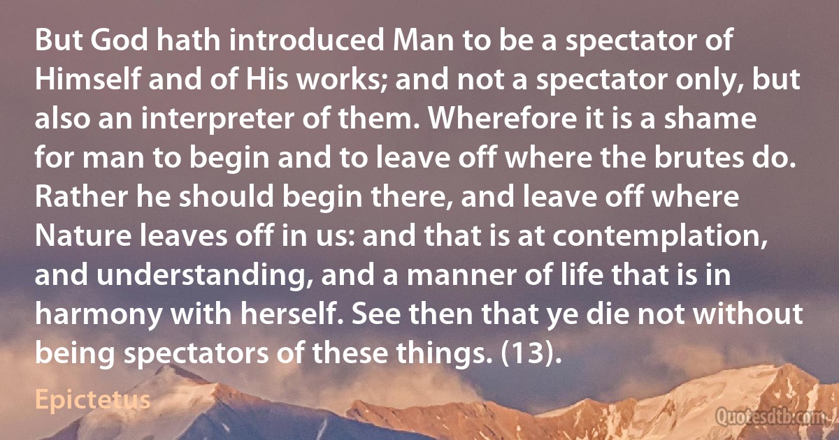 But God hath introduced Man to be a spectator of Himself and of His works; and not a spectator only, but also an interpreter of them. Wherefore it is a shame for man to begin and to leave off where the brutes do. Rather he should begin there, and leave off where Nature leaves off in us: and that is at contemplation, and understanding, and a manner of life that is in harmony with herself. See then that ye die not without being spectators of these things. (13). (Epictetus)