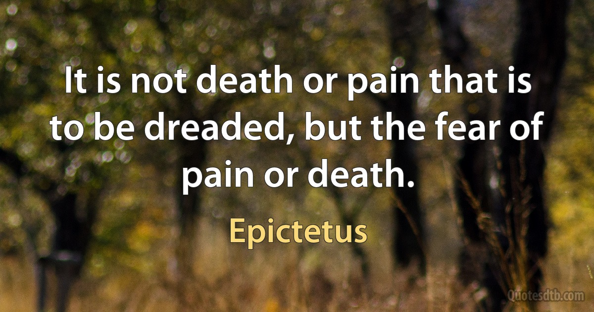 It is not death or pain that is to be dreaded, but the fear of pain or death. (Epictetus)