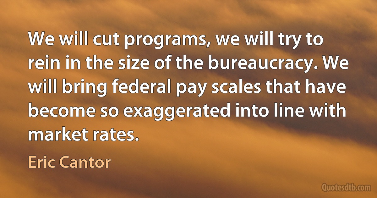 We will cut programs, we will try to rein in the size of the bureaucracy. We will bring federal pay scales that have become so exaggerated into line with market rates. (Eric Cantor)