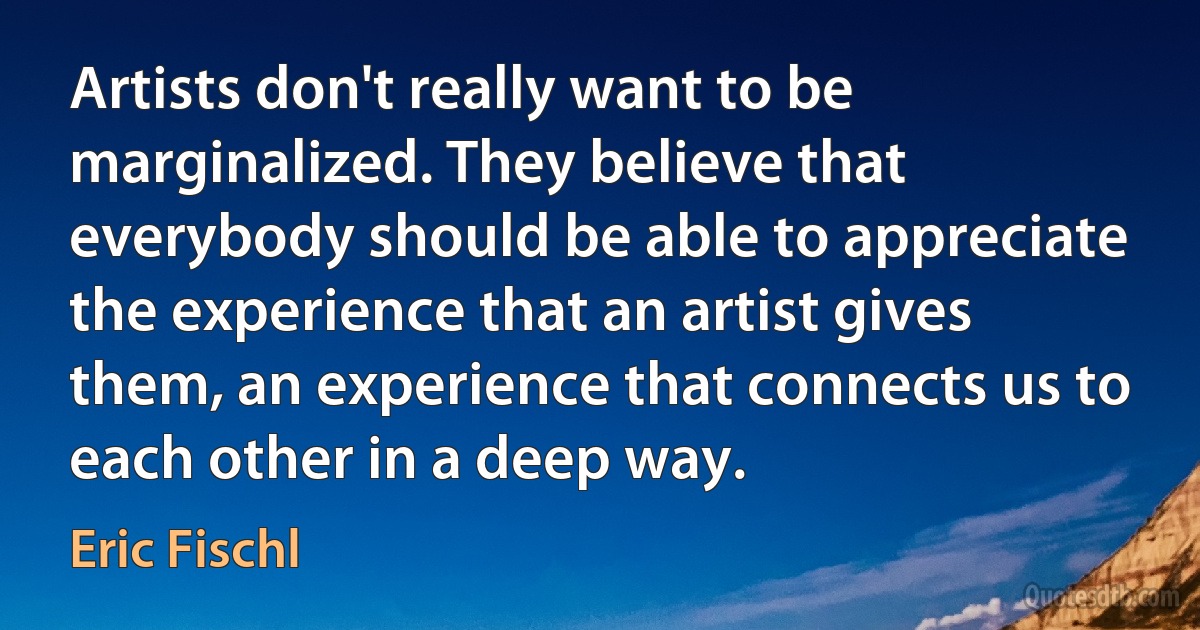 Artists don't really want to be marginalized. They believe that everybody should be able to appreciate the experience that an artist gives them, an experience that connects us to each other in a deep way. (Eric Fischl)