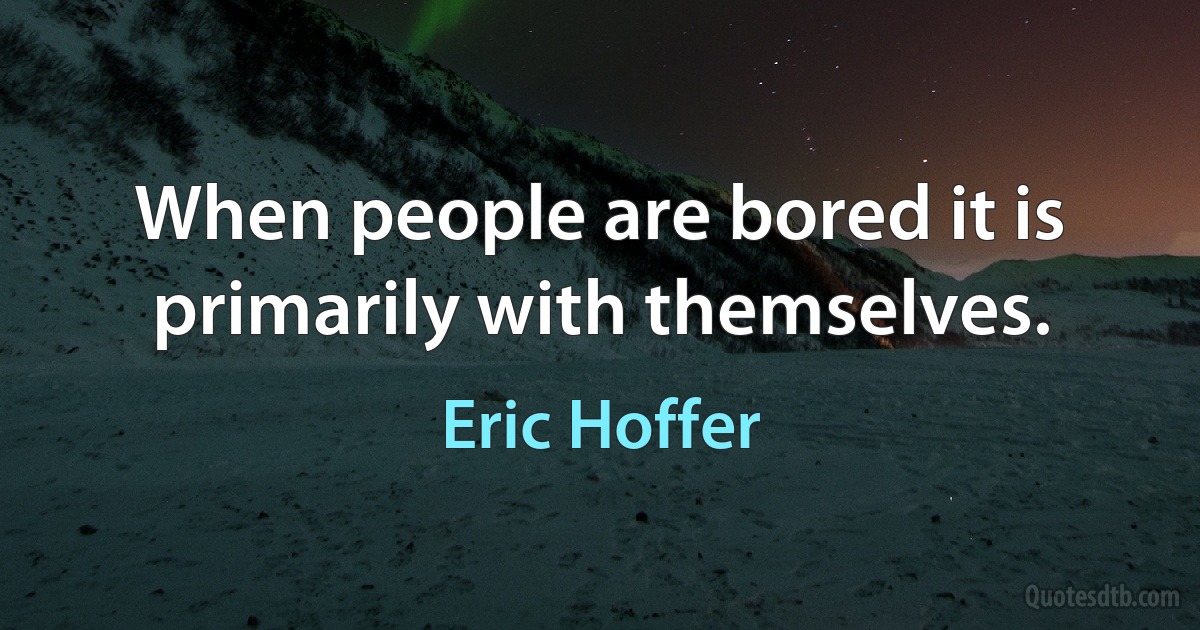 When people are bored it is primarily with themselves. (Eric Hoffer)