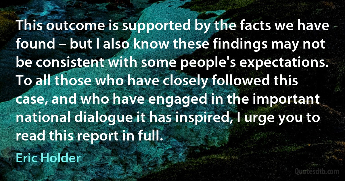 This outcome is supported by the facts we have found – but I also know these findings may not be consistent with some people's expectations. To all those who have closely followed this case, and who have engaged in the important national dialogue it has inspired, I urge you to read this report in full. (Eric Holder)