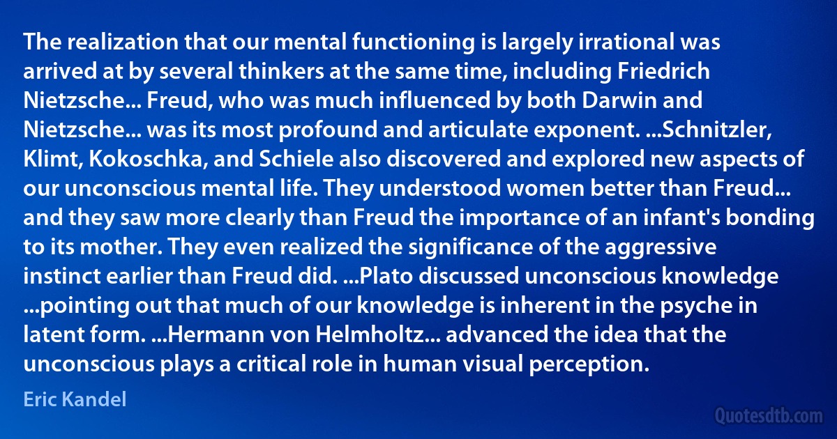 The realization that our mental functioning is largely irrational was arrived at by several thinkers at the same time, including Friedrich Nietzsche... Freud, who was much influenced by both Darwin and Nietzsche... was its most profound and articulate exponent. ...Schnitzler, Klimt, Kokoschka, and Schiele also discovered and explored new aspects of our unconscious mental life. They understood women better than Freud... and they saw more clearly than Freud the importance of an infant's bonding to its mother. They even realized the significance of the aggressive instinct earlier than Freud did. ...Plato discussed unconscious knowledge ...pointing out that much of our knowledge is inherent in the psyche in latent form. ...Hermann von Helmholtz... advanced the idea that the unconscious plays a critical role in human visual perception. (Eric Kandel)