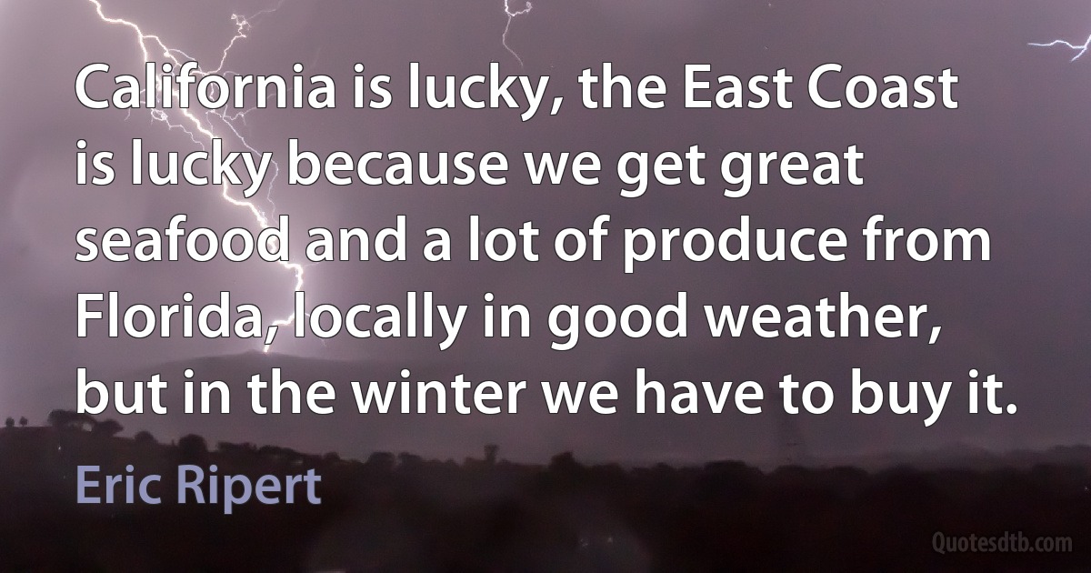 California is lucky, the East Coast is lucky because we get great seafood and a lot of produce from Florida, locally in good weather, but in the winter we have to buy it. (Eric Ripert)