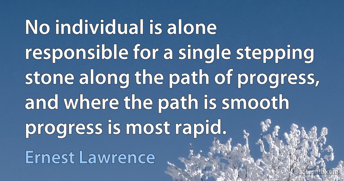 No individual is alone responsible for a single stepping stone along the path of progress, and where the path is smooth progress is most rapid. (Ernest Lawrence)