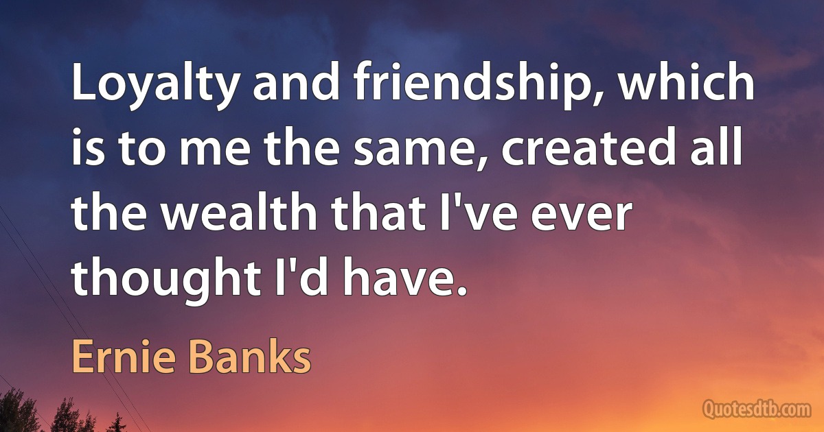 Loyalty and friendship, which is to me the same, created all the wealth that I've ever thought I'd have. (Ernie Banks)