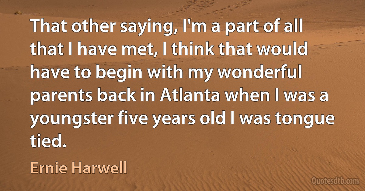 That other saying, I'm a part of all that I have met, I think that would have to begin with my wonderful parents back in Atlanta when I was a youngster five years old I was tongue tied. (Ernie Harwell)