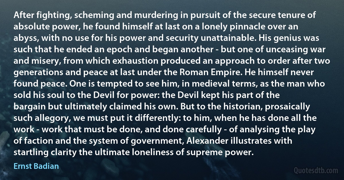 After fighting, scheming and murdering in pursuit of the secure tenure of absolute power, he found himself at last on a lonely pinnacle over an abyss, with no use for his power and security unattainable. His genius was such that he ended an epoch and began another - but one of unceasing war and misery, from which exhaustion produced an approach to order after two generations and peace at last under the Roman Empire. He himself never found peace. One is tempted to see him, in medieval terms, as the man who sold his soul to the Devil for power: the Devil kept his part of the bargain but ultimately claimed his own. But to the historian, prosaically such allegory, we must put it differently: to him, when he has done all the work - work that must be done, and done carefully - of analysing the play of faction and the system of government, Alexander illustrates with startling clarity the ultimate loneliness of supreme power. (Ernst Badian)