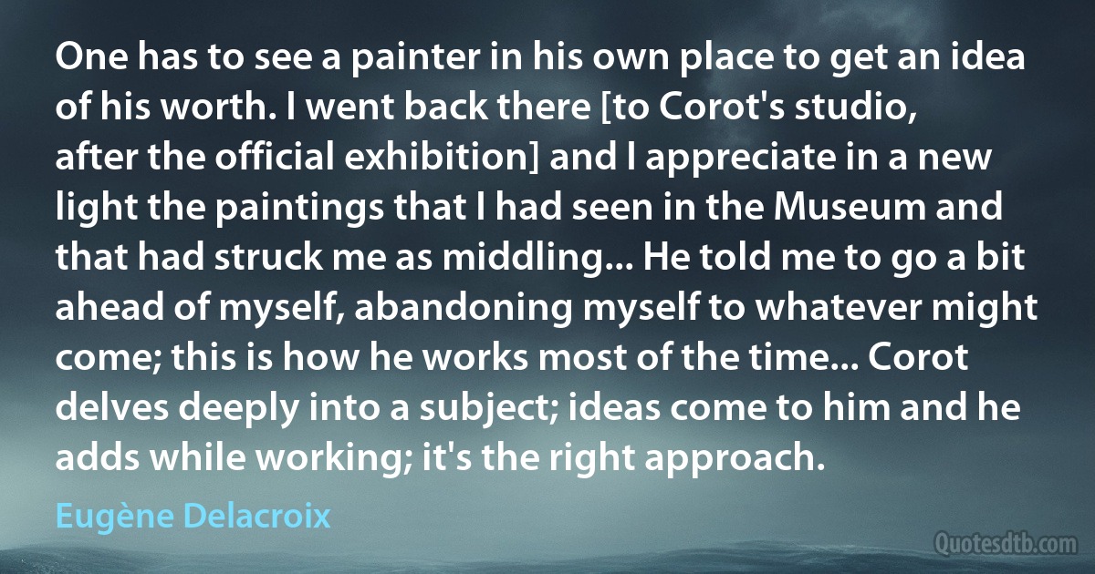 One has to see a painter in his own place to get an idea of his worth. I went back there [to Corot's studio, after the official exhibition] and I appreciate in a new light the paintings that I had seen in the Museum and that had struck me as middling... He told me to go a bit ahead of myself, abandoning myself to whatever might come; this is how he works most of the time... Corot delves deeply into a subject; ideas come to him and he adds while working; it's the right approach. (Eugène Delacroix)