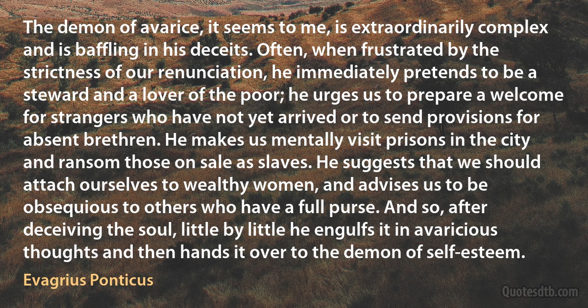 The demon of avarice, it seems to me, is extraordinarily complex and is baffling in his deceits. Often, when frustrated by the strictness of our renunciation, he immediately pretends to be a steward and a lover of the poor; he urges us to prepare a welcome for strangers who have not yet arrived or to send provisions for absent brethren. He makes us mentally visit prisons in the city and ransom those on sale as slaves. He suggests that we should attach ourselves to wealthy women, and advises us to be obsequious to others who have a full purse. And so, after deceiving the soul, little by little he engulfs it in avaricious thoughts and then hands it over to the demon of self-esteem. (Evagrius Ponticus)