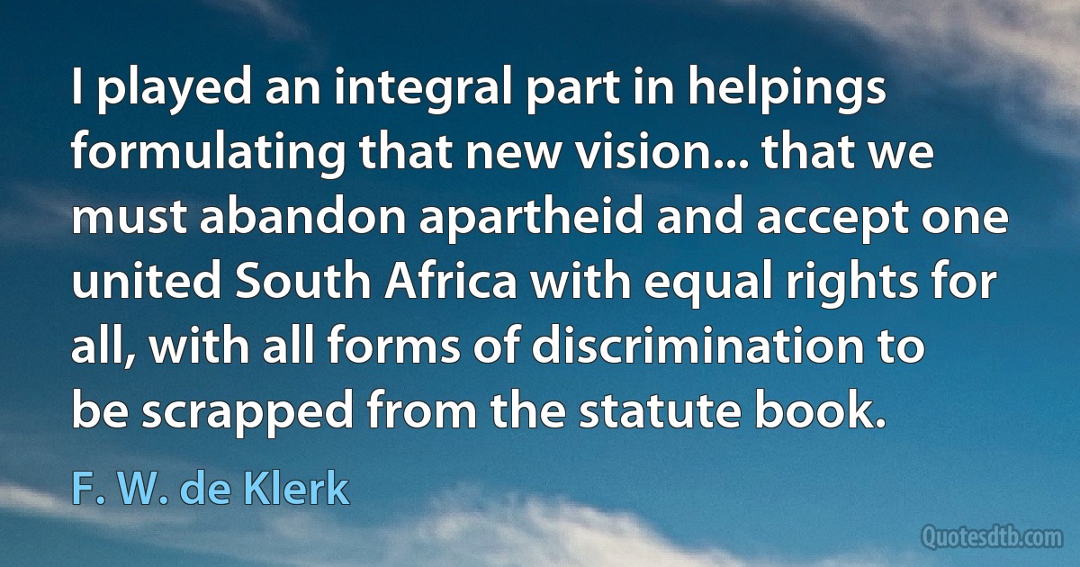 I played an integral part in helpings formulating that new vision... that we must abandon apartheid and accept one united South Africa with equal rights for all, with all forms of discrimination to be scrapped from the statute book. (F. W. de Klerk)