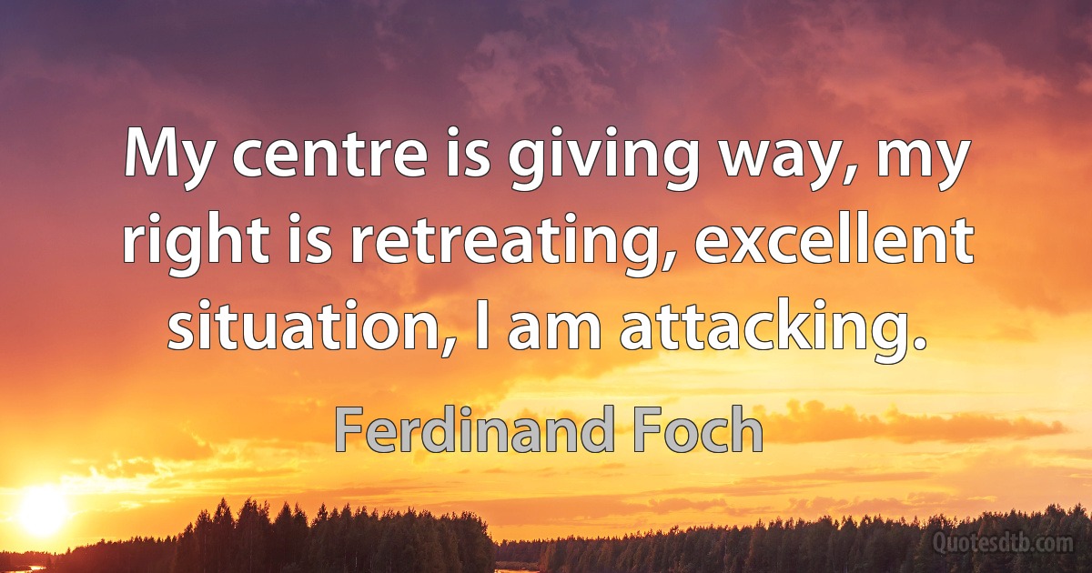 My centre is giving way, my right is retreating, excellent situation, I am attacking. (Ferdinand Foch)