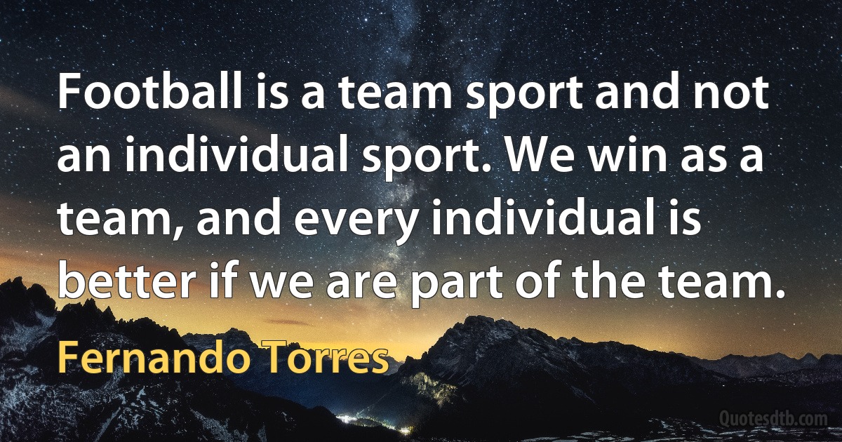 Football is a team sport and not an individual sport. We win as a team, and every individual is better if we are part of the team. (Fernando Torres)