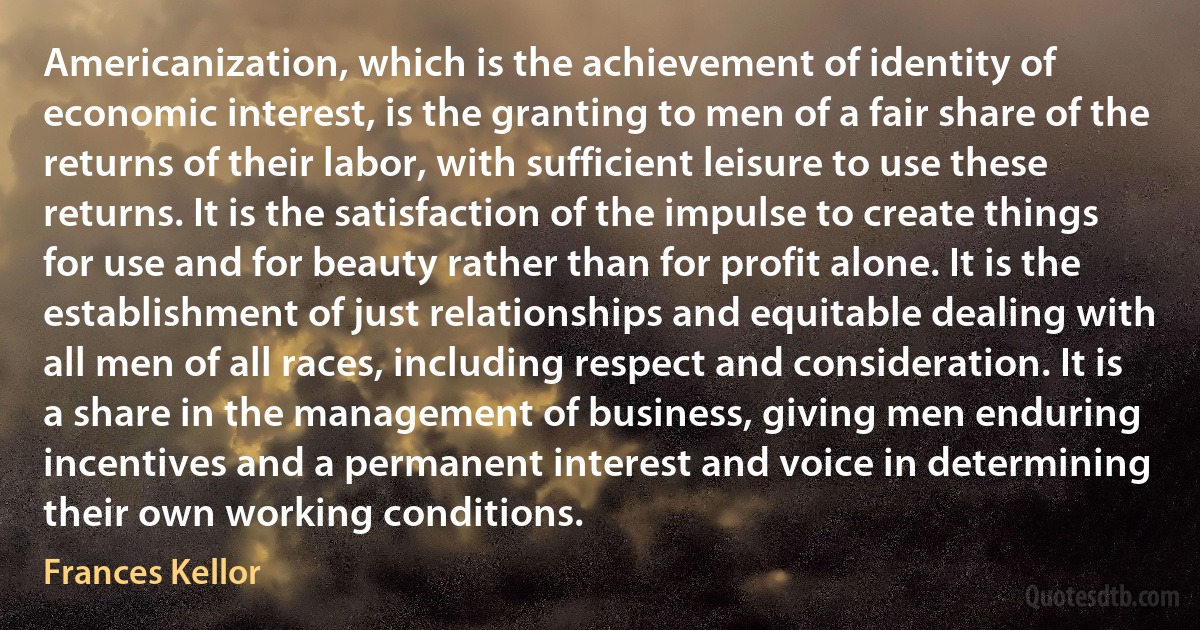 Americanization, which is the achievement of identity of economic interest, is the granting to men of a fair share of the returns of their labor, with sufficient leisure to use these returns. It is the satisfaction of the impulse to create things for use and for beauty rather than for profit alone. It is the establishment of just relationships and equitable dealing with all men of all races, including respect and consideration. It is a share in the management of business, giving men enduring incentives and a permanent interest and voice in determining their own working conditions. (Frances Kellor)