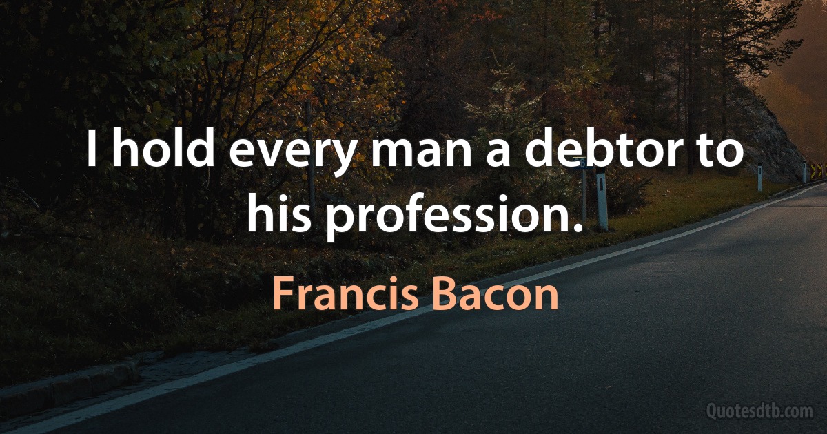 I hold every man a debtor to his profession. (Francis Bacon)