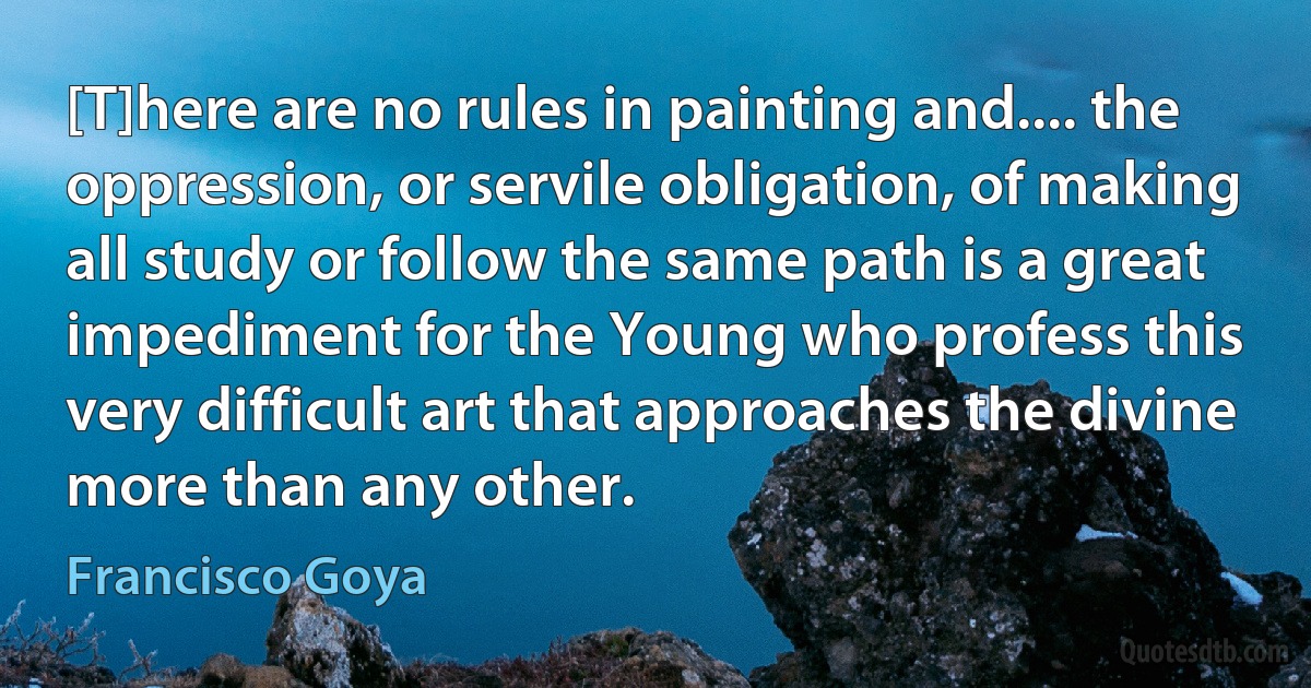 [T]here are no rules in painting and.... the oppression, or servile obligation, of making all study or follow the same path is a great impediment for the Young who profess this very difficult art that approaches the divine more than any other. (Francisco Goya)