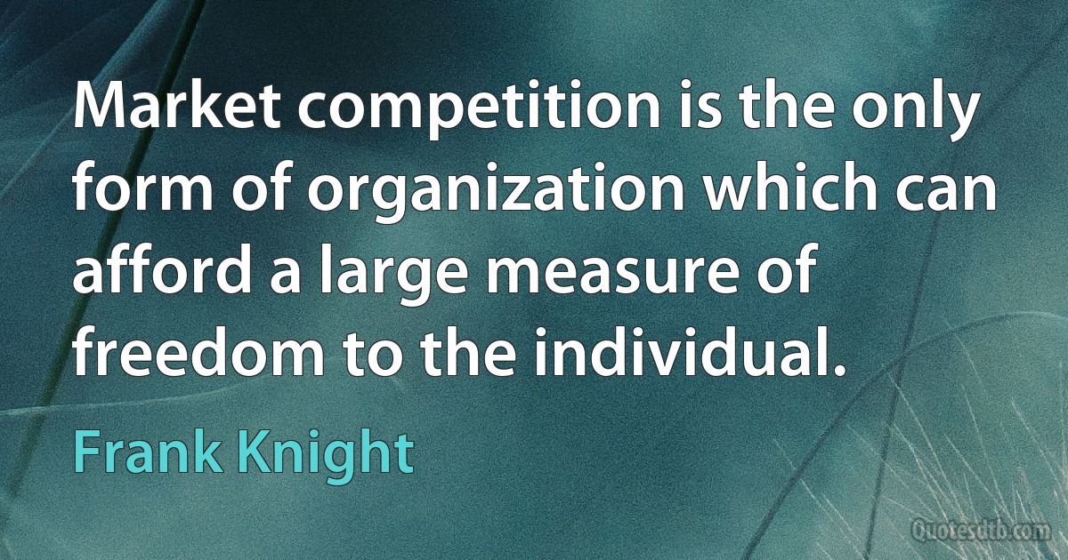 Market competition is the only form of organization which can afford a large measure of freedom to the individual. (Frank Knight)