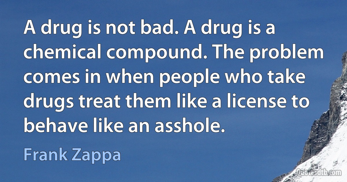 A drug is not bad. A drug is a chemical compound. The problem comes in when people who take drugs treat them like a license to behave like an asshole. (Frank Zappa)