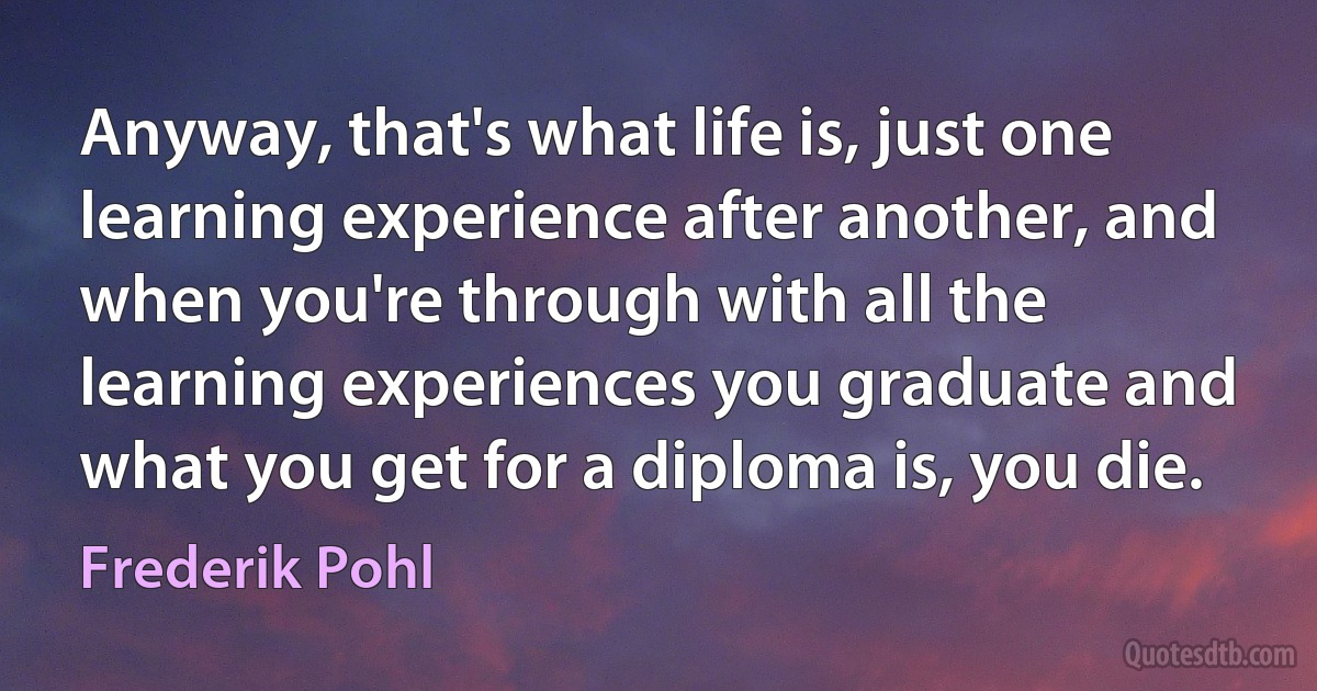 Anyway, that's what life is, just one learning experience after another, and when you're through with all the learning experiences you graduate and what you get for a diploma is, you die. (Frederik Pohl)