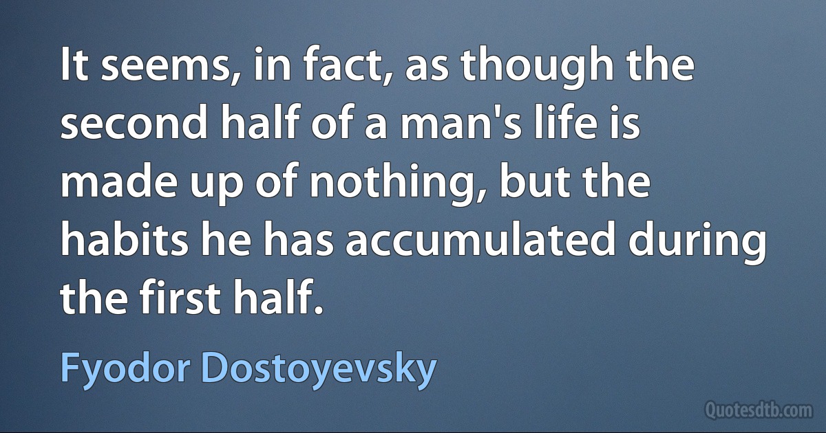 It seems, in fact, as though the second half of a man's life is made up of nothing, but the habits he has accumulated during the first half. (Fyodor Dostoyevsky)