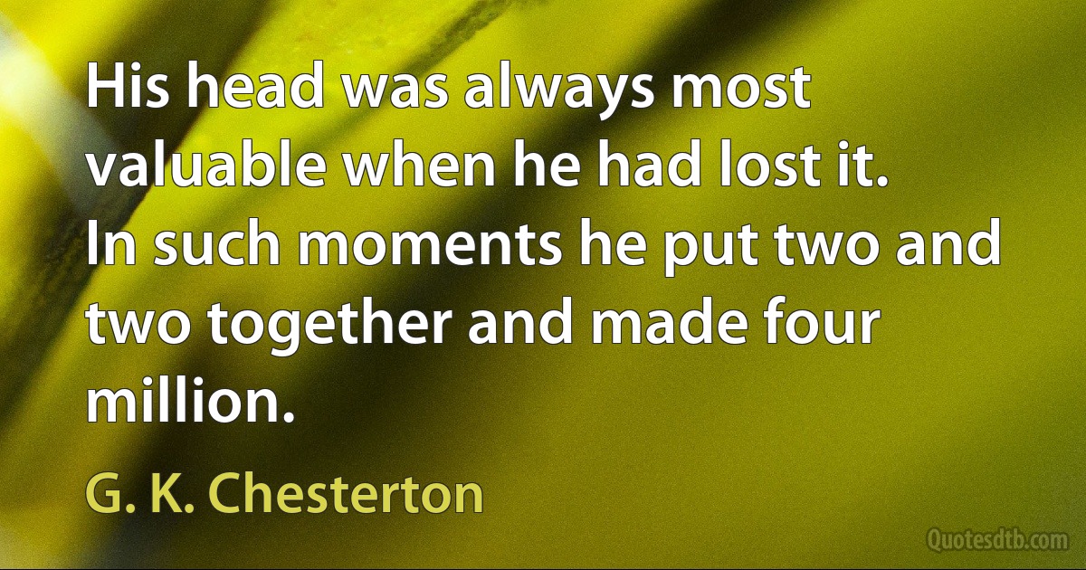 His head was always most valuable when he had lost it. In such moments he put two and two together and made four million. (G. K. Chesterton)