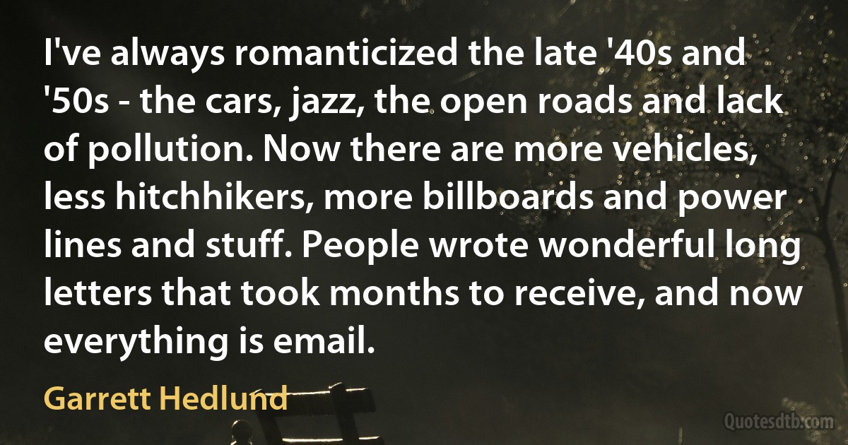 I've always romanticized the late '40s and '50s - the cars, jazz, the open roads and lack of pollution. Now there are more vehicles, less hitchhikers, more billboards and power lines and stuff. People wrote wonderful long letters that took months to receive, and now everything is email. (Garrett Hedlund)