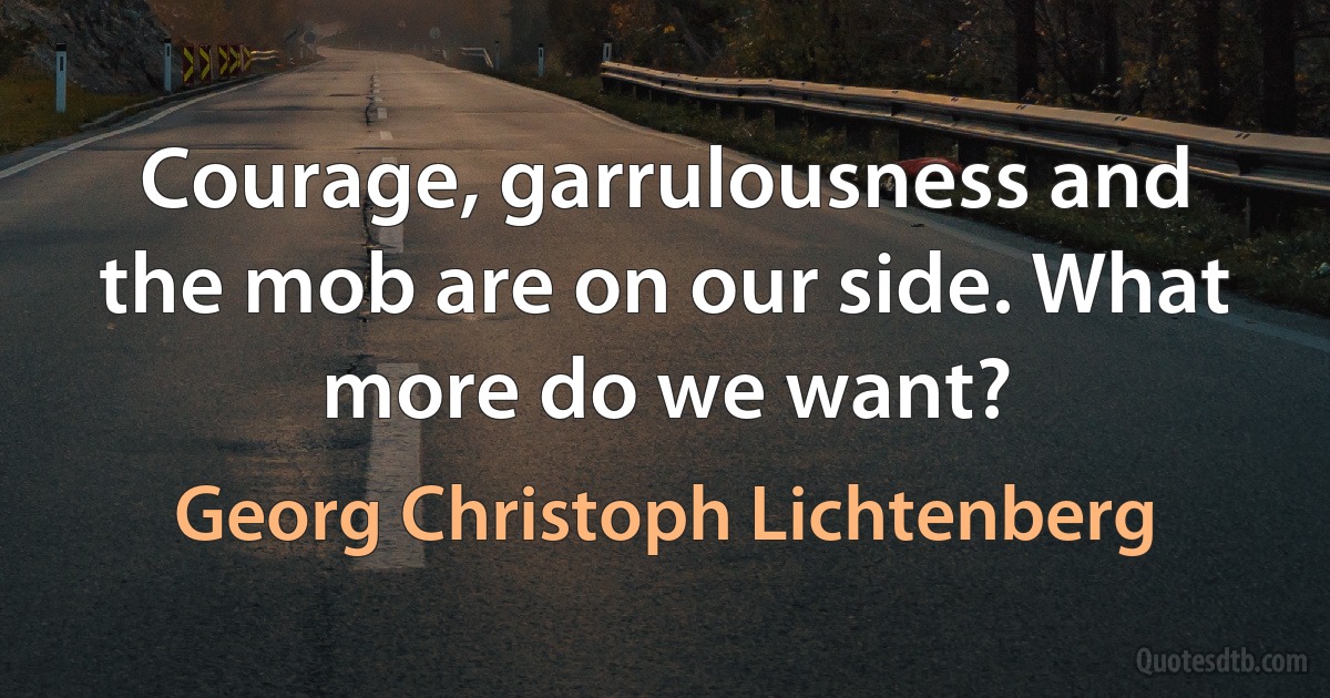 Courage, garrulousness and the mob are on our side. What more do we want? (Georg Christoph Lichtenberg)