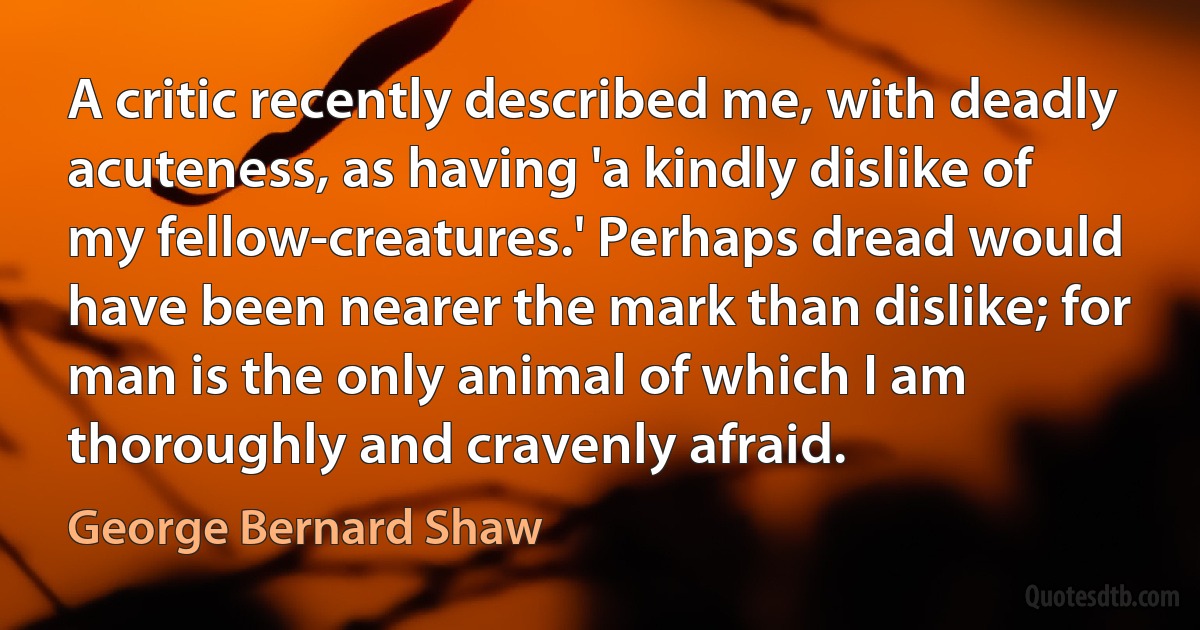 A critic recently described me, with deadly acuteness, as having 'a kindly dislike of my fellow-creatures.' Perhaps dread would have been nearer the mark than dislike; for man is the only animal of which I am thoroughly and cravenly afraid. (George Bernard Shaw)