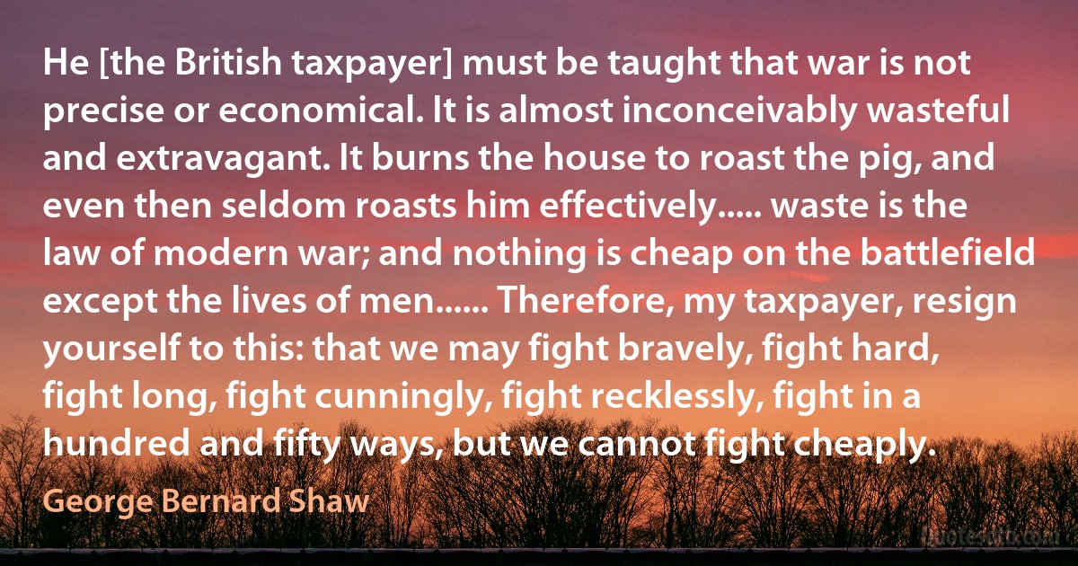 He [the British taxpayer] must be taught that war is not precise or economical. It is almost inconceivably wasteful and extravagant. It burns the house to roast the pig, and even then seldom roasts him effectively..... waste is the law of modern war; and nothing is cheap on the battlefield except the lives of men...... Therefore, my taxpayer, resign yourself to this: that we may fight bravely, fight hard, fight long, fight cunningly, fight recklessly, fight in a hundred and fifty ways, but we cannot fight cheaply. (George Bernard Shaw)