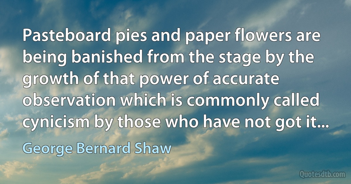 Pasteboard pies and paper flowers are being banished from the stage by the growth of that power of accurate observation which is commonly called cynicism by those who have not got it... (George Bernard Shaw)