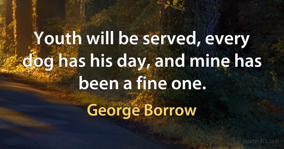 Youth will be served, every dog has his day, and mine has been a fine one. (George Borrow)