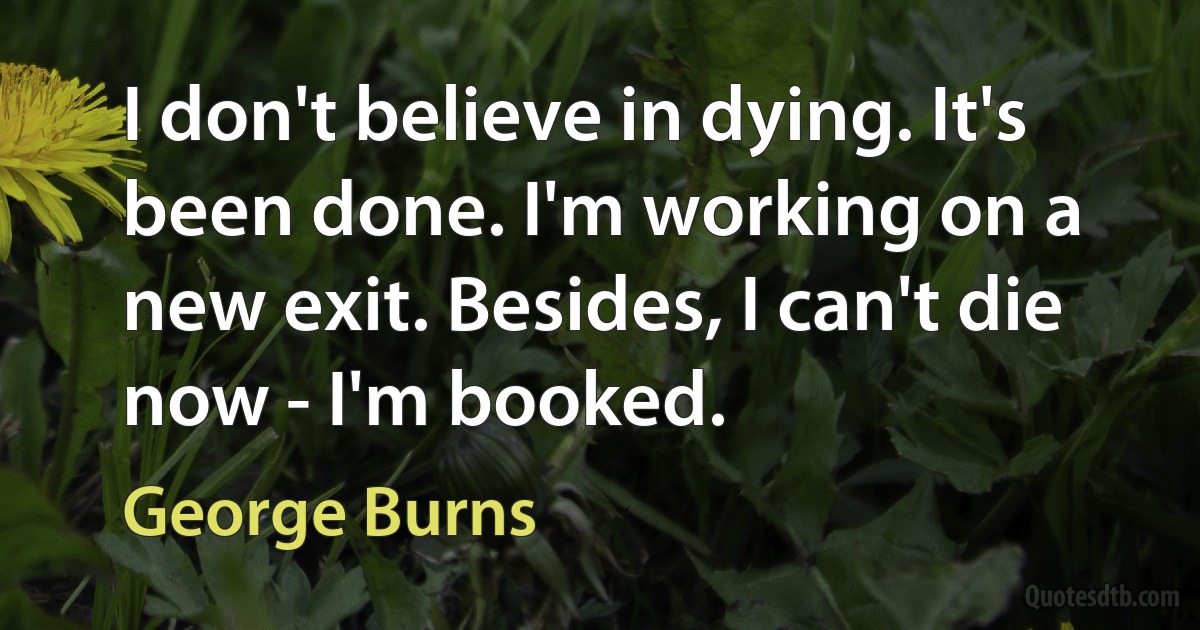 I don't believe in dying. It's been done. I'm working on a new exit. Besides, I can't die now - I'm booked. (George Burns)