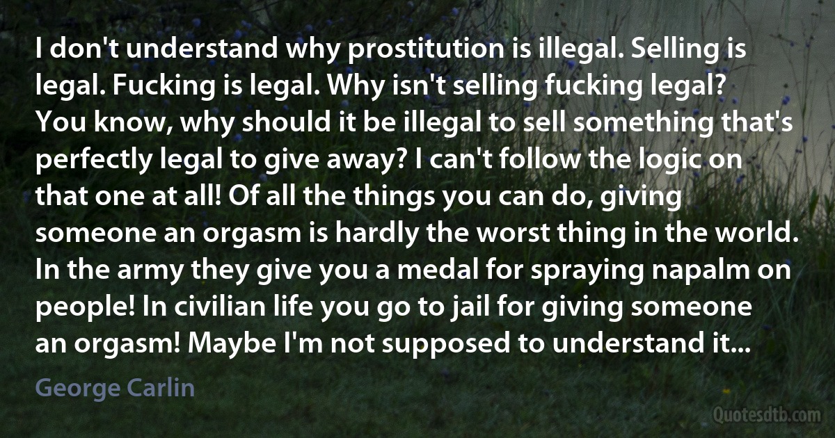 I don't understand why prostitution is illegal. Selling is legal. Fucking is legal. Why isn't selling fucking legal? You know, why should it be illegal to sell something that's perfectly legal to give away? I can't follow the logic on that one at all! Of all the things you can do, giving someone an orgasm is hardly the worst thing in the world. In the army they give you a medal for spraying napalm on people! In civilian life you go to jail for giving someone an orgasm! Maybe I'm not supposed to understand it... (George Carlin)