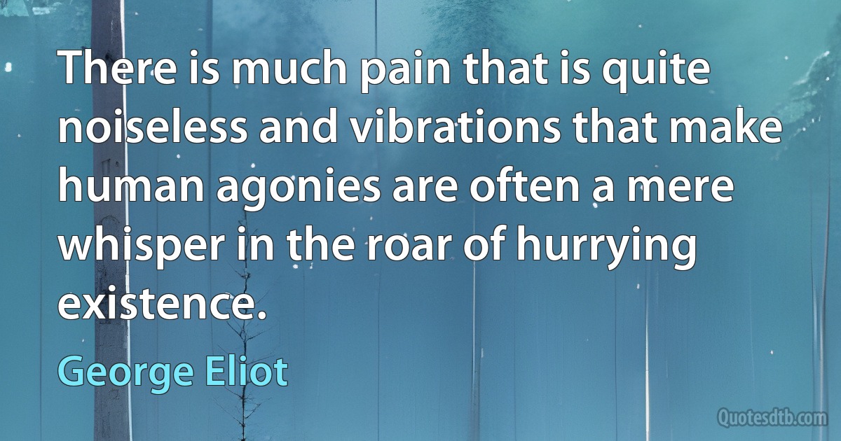 There is much pain that is quite noiseless and vibrations that make human agonies are often a mere whisper in the roar of hurrying existence. (George Eliot)