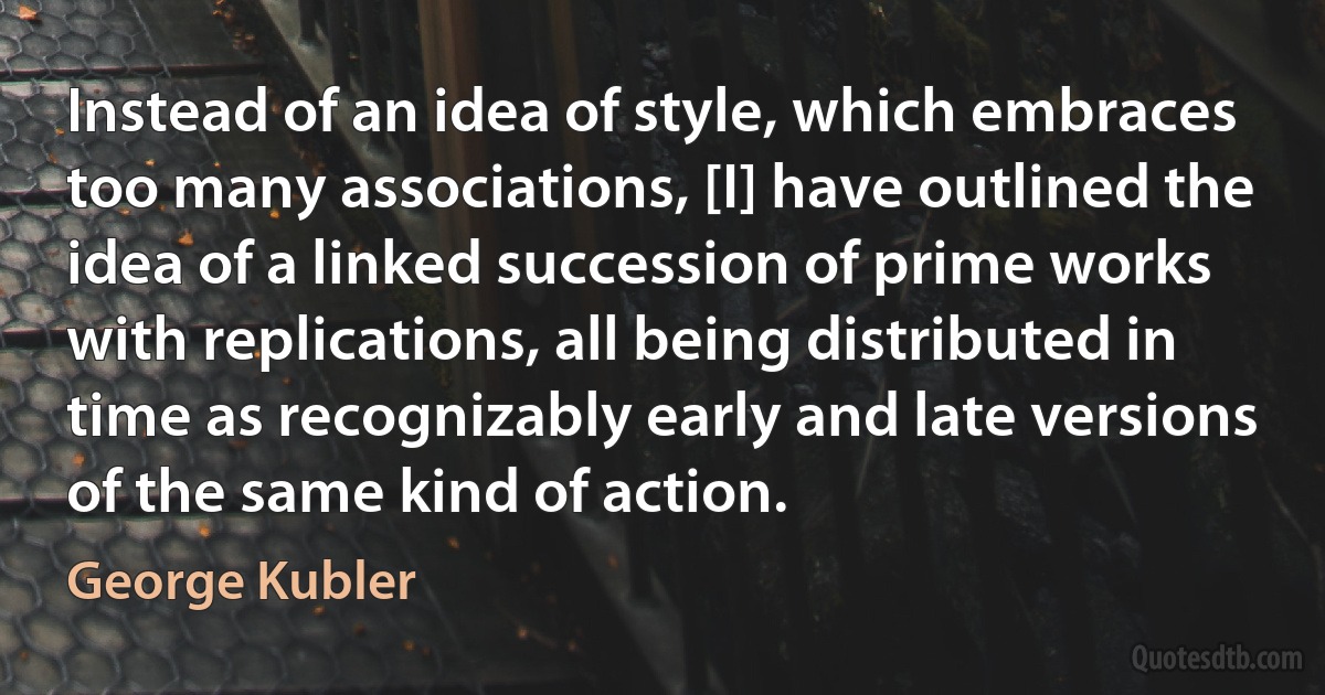 Instead of an idea of style, which embraces too many associations, [I] have outlined the idea of a linked succession of prime works with replications, all being distributed in time as recognizably early and late versions of the same kind of action. (George Kubler)