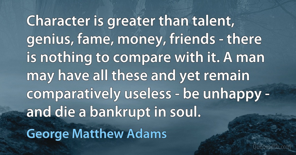 Character is greater than talent, genius, fame, money, friends - there is nothing to compare with it. A man may have all these and yet remain comparatively useless - be unhappy - and die a bankrupt in soul. (George Matthew Adams)