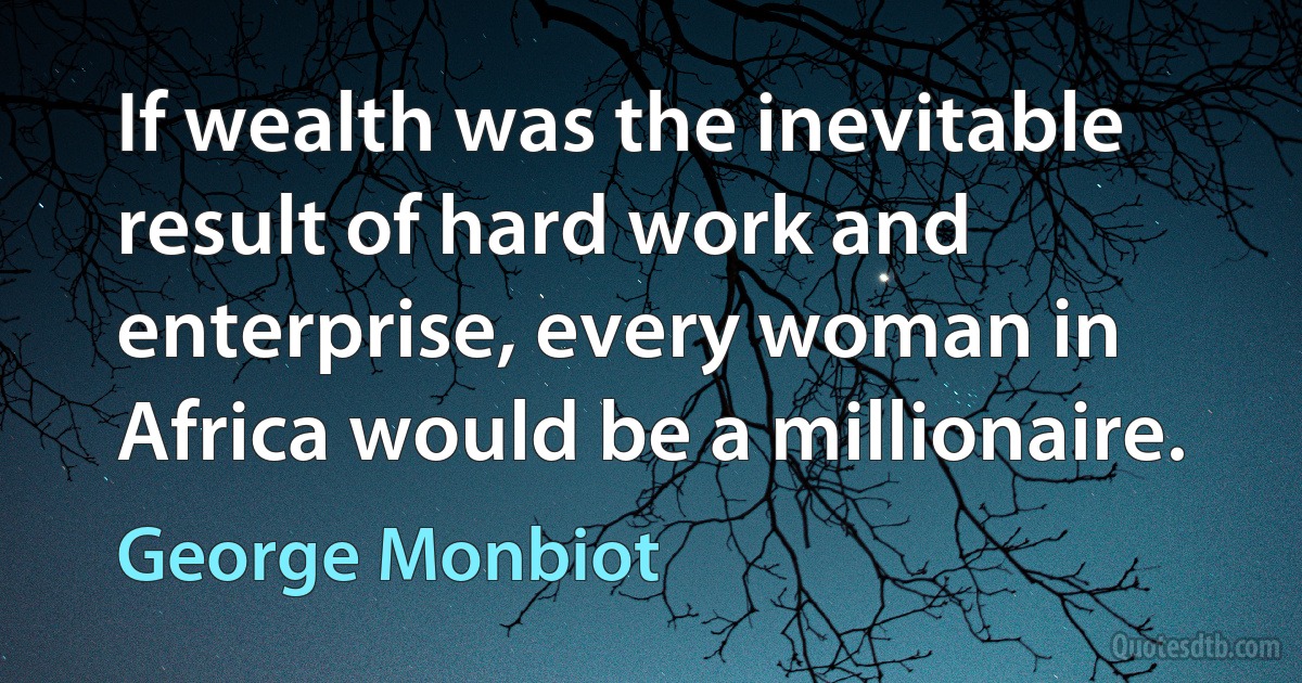 If wealth was the inevitable result of hard work and enterprise, every woman in Africa would be a millionaire. (George Monbiot)