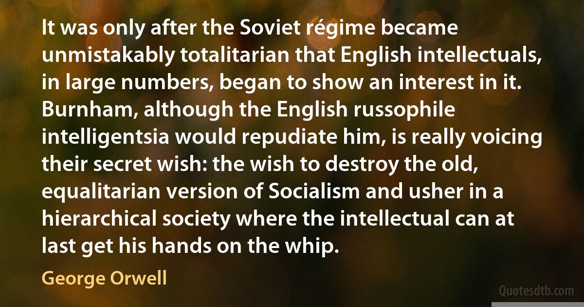 It was only after the Soviet régime became unmistakably totalitarian that English intellectuals, in large numbers, began to show an interest in it. Burnham, although the English russophile intelligentsia would repudiate him, is really voicing their secret wish: the wish to destroy the old, equalitarian version of Socialism and usher in a hierarchical society where the intellectual can at last get his hands on the whip. (George Orwell)