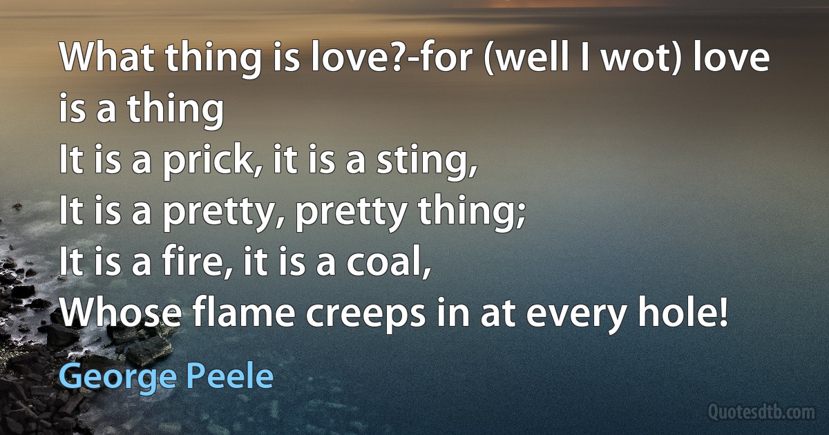 What thing is love?-for (well I wot) love is a thing
It is a prick, it is a sting,
It is a pretty, pretty thing;
It is a fire, it is a coal,
Whose flame creeps in at every hole! (George Peele)