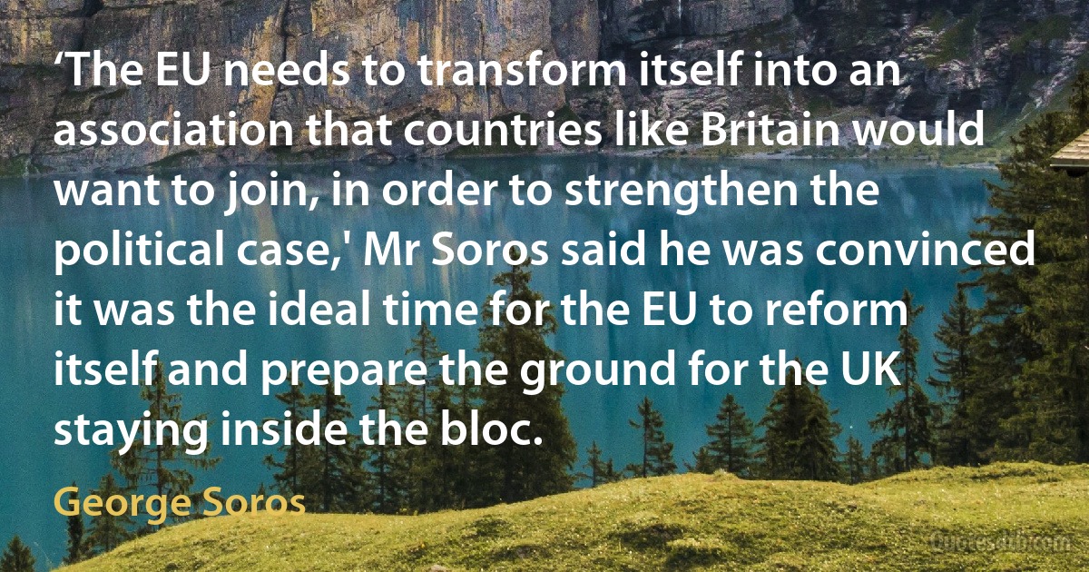 ‘The EU needs to transform itself into an association that countries like Britain would want to join, in order to strengthen the political case,' Mr Soros said he was convinced it was the ideal time for the EU to reform itself and prepare the ground for the UK staying inside the bloc. (George Soros)