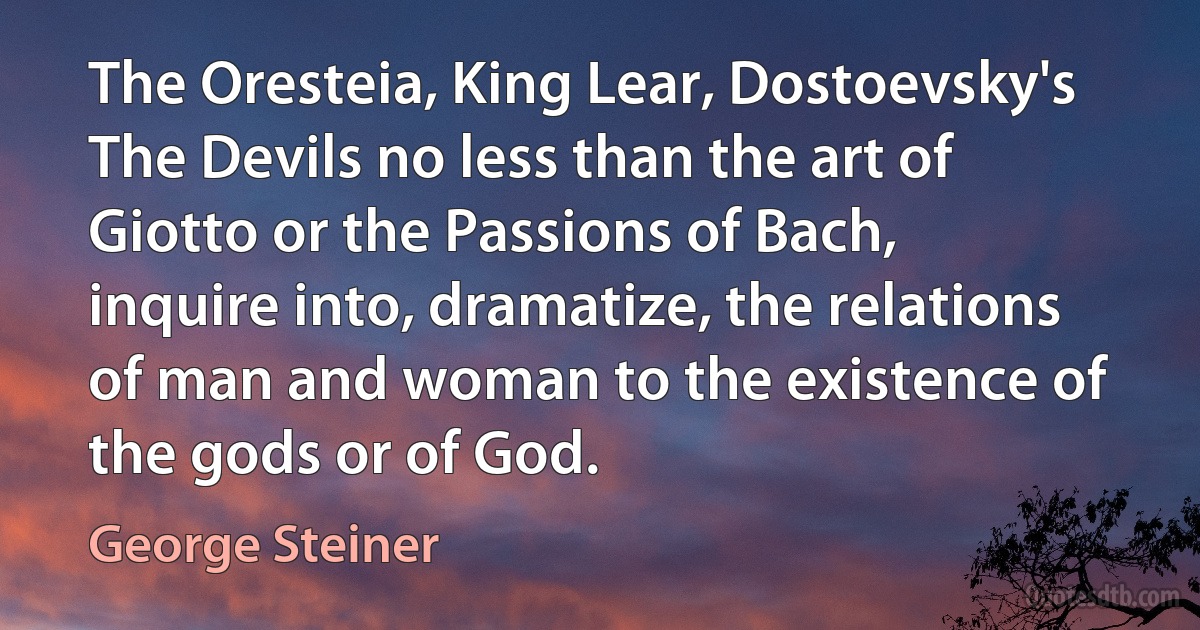 The Oresteia, King Lear, Dostoevsky's The Devils no less than the art of Giotto or the Passions of Bach, inquire into, dramatize, the relations of man and woman to the existence of the gods or of God. (George Steiner)