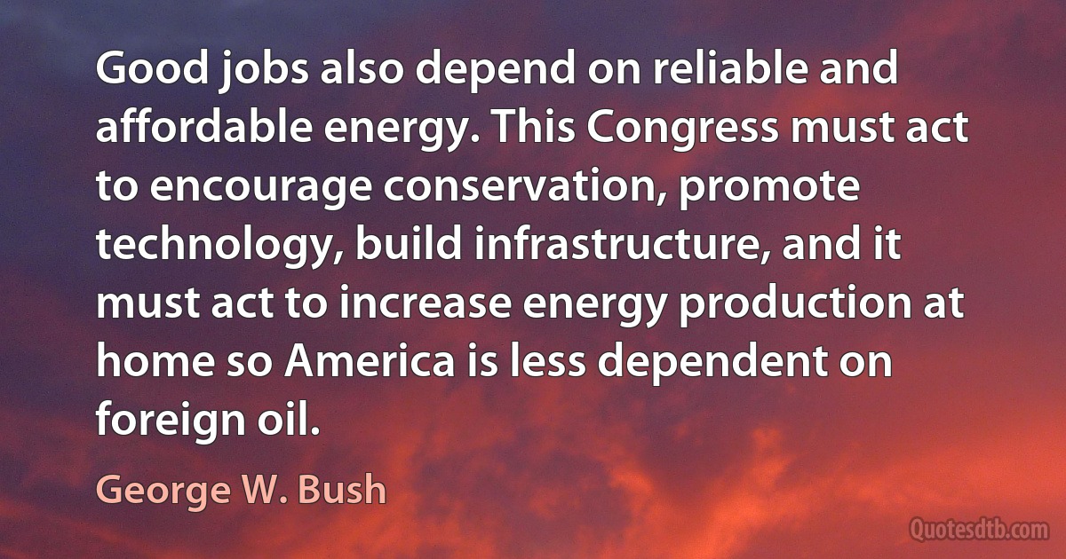 Good jobs also depend on reliable and affordable energy. This Congress must act to encourage conservation, promote technology, build infrastructure, and it must act to increase energy production at home so America is less dependent on foreign oil. (George W. Bush)