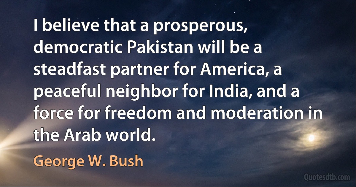 I believe that a prosperous, democratic Pakistan will be a steadfast partner for America, a peaceful neighbor for India, and a force for freedom and moderation in the Arab world. (George W. Bush)